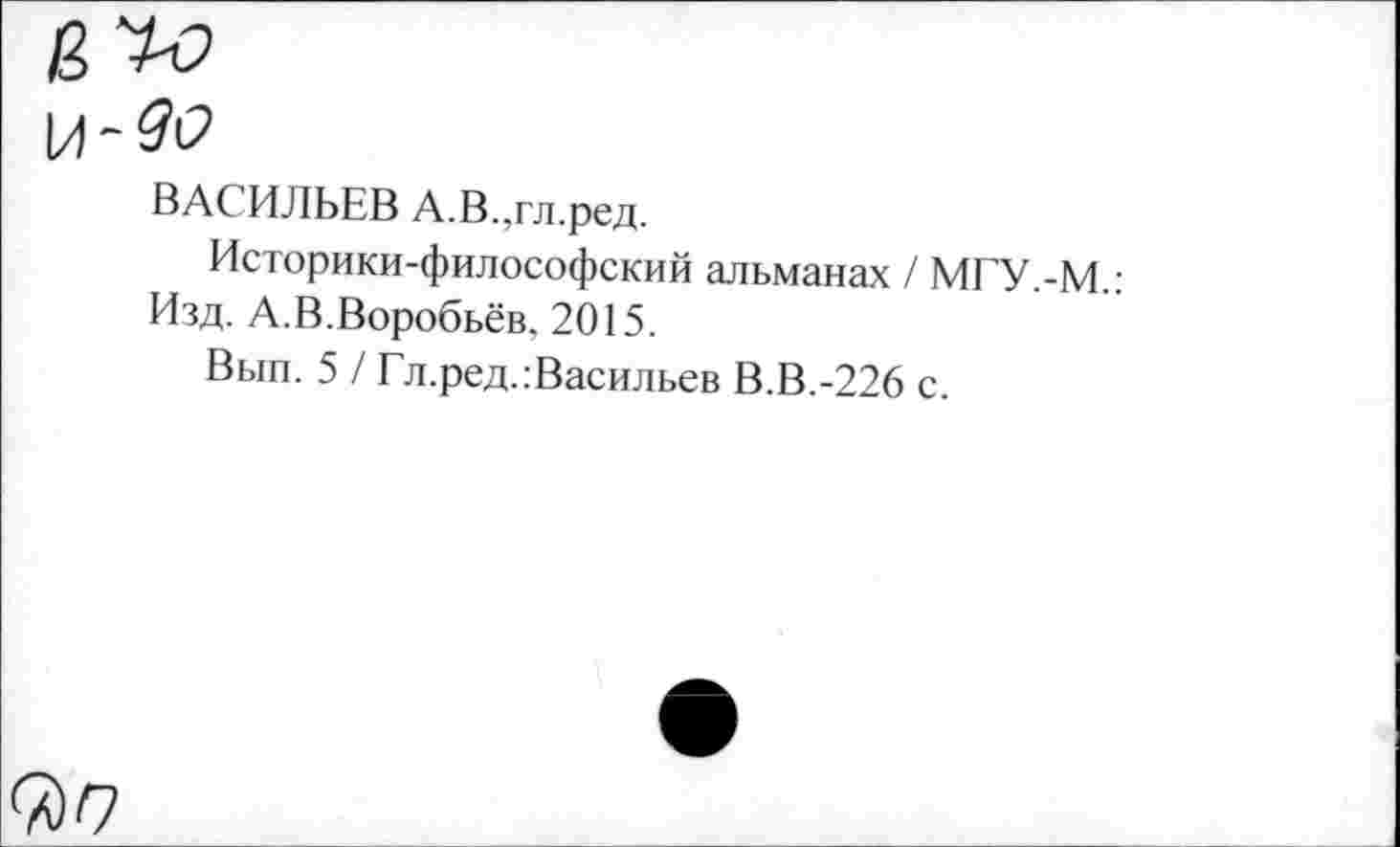 ﻿ВАСИЛЬЕВ А.В.,гл.ред.
Историки-философский альманах / МГУ.-М.: Изд. А.В.Воробьёв, 2015.
Вып. 5 / Гл.ред.:Васильев В.В.-226 с.